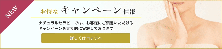 お得なキャンペーン情報　ナチュラルセラピーでは、お客さまにご満足いただけるキャンペーンを定期的に実施しております。 詳しくはコチラヘ